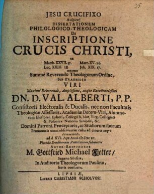 Dissertationem Philologico-Theologicam De Inscriptione Crucis Christi, ex Matth. XXVII.37. Marc. XV.26. Luc. XXIII.38. Joh. XIX.17. annuente Summe Reverendo Theologorum Ordine, Sub Praesidio ... Dn. D. Val. Alberti ... ad d. XVI. Apr. Anni MDCXC. Placidae Eruditorum Ventilationi submittet Autor-Respondens M. Gottfried Michael Fetter, Sagano Silesius, In Auditorio Theologorum Paulino, horis consuetis