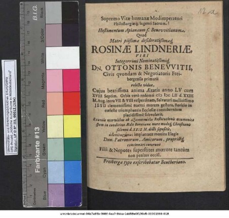 Supremo Vitae humanae Modimperatori Philostorgiaeq[ue] lugenti Sacrum! : Hostimentum Apianaeum s. Benewitianum Quod Matri ... Rosinae Lindneriae ... Ottonis Benewitii, Civis quondam & Negotiatoris Freibergensis primarii relictae viduae, Cuius beatissima anima Aetatis anno LV cum XVIII Septim. Orbis vero redemti MDCLII. d. XXIII M. Aug. ... subvolavit ... curarunt Filii & Nepotes superstites moerore tantum non penitus occisi