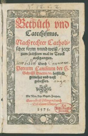Betb°uch vnd || Catechismus.|| Nach rechter Catholi=||scher form vnnd weiß/ jetzt || zum sechßten mal in Truck || außgangen.|| Durch || Petrum Canisium der H.|| Schrifft Doctor/ [et]c. letstlich || gemehrt vnd vast || gebessert.||