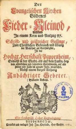 Der Evangelischen Kirchen goldenes Lieder-Kleinod : bestehend in einem Kern und Auszug 557 Schrift- und geistreicher Gesänge, zum christlichen Gebrauch und Ubung der Wahrheit zur Gottseeligkeit, in der Hochgr. Herrschaft Pappenheim ... eingeführt ; nebst einem kurzen Anhang andächtiger Gebeter