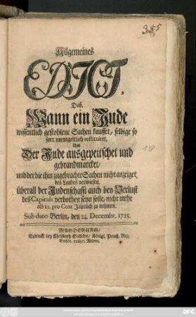Allgemeines Edict, Daß Wann ein Jude wissentlich gestohlene Sachen kauffet, selbige so fort unentgeltlich restituiret, Und Der Jude ausgepeitschet und gebrandmarcket, und der die ihm zugebrachte Sachen nicht anzeiget, des Landes verwiesen, überall der Judenschafft auch bey Verlust des Capitals verbothen seyn solle, nicht mehr als 12. pro Cent Jährlich zu nehmen : Sub dato Berlin, den 24. Decembr. 1725.