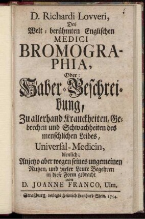 D. Richardi Lovveri, Des Welt-berühmten Englischen Medici Bromographia, Oder: Haber-Beschreibung : Zu allerhand Kranckheiten, Gebrechen und Schwachheiten des menschlichen Leibes, Universal-Medicin, dienlich ; Anjetzo aber wegen seines ungemeinen Nutzen, und vieler Leute Begehren in diese Form gebracht