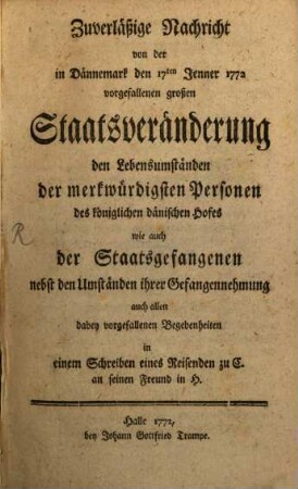 Zuverläßige Nachricht von der in Dännemark den 17ten Jenner 1772 vorgefallenen großen Staatsveränderung, den Lebensumständen der merkwürdigsten Personen des königlichen dänischen Hofes wie auch der Staatsgefangenen : nebst den Umständen ihrer Gefangennehmung auch allen dabey vorgefallenen Begebenheiten