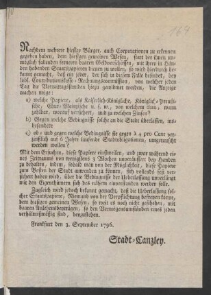 Nachdem mehrere hiesige Bürger, auch Corporationen zu erkennen gegeben haben, dem hiesigen gemeinsen Wesen, statt der ihnen unmöglich fallenden ferneren baaren Geldvorschüssen, mit ihren in Händen habenden Staatspapieren dienen zu wollen, so wird hierdurch bekannt gemacht, daß ein jeder, der sich in diesem Falle befindet, bey löbl. Contributionskasse-Rechnungskommission, von welcher jeden Tag die Vormittagsstunden hiezu gewidmet werden, die Anzeige machen möge: a) welche Papiere ... von welchem dato, wann zahlbar, worauf versichert, und zu welchen Zinsen? b) Gegen welche Bedingnisse solche an die Stadt überlassen, insbesondere c) ob- udn gegen welche Bedingnisse sie gegen à 4 pro Cent verzinßlich auf 6 Jahre laufende Stadtobligationen, umgetauscht werden sollen? ... : Frankfurt den 3. September 1796