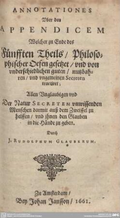 Annotationes Uber den Appendicem Welcher zu Ende des Fünfften Theils, Philosophischer Oefen gesetzet, und von underschiedlichen guten, nutzbahren, und ungemeinen Secreten tractiret : Allen Unglaubigen vnd Der Natur Secreten vnwissenden Menschen darmit auß dem Zweiffel zu helffen, vnd ihnen den Glauben in die Hände zu geben