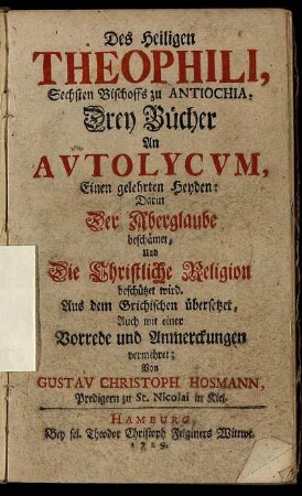 Des Heiligen Theophili, Sechsten Bischoffs zu Antiochia, Drey Bücher An Autolycum, Einen gelehrten Heyden : Darin Der Aberglaube beschämet, Und Die Christliche Religion beschützet wird ; Aus dem Grichischen übersetzet, Auch mit einer Vorrede und Anmerckungen vermehret