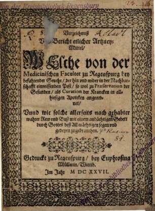 Verzeichnuß Vnd Bericht erlicher Artzney-Mittel, Welche von der Medicinischen Facultet zu Regenspurg bey befahrender Seuche, der hin vnd wider in der Nachbarschafft einreissenden Pest, so wol zu Præservation der Gesunden, als Curation der Krancken in allhiesigen Apoteken angeordnet, Vnnd wie solche allerseits nach gehabter wahrer Rew vnd Buß mit einem andächtigen Gebett durch Gottes deß Allmächtigen segen vnd gedeyen zu gebrauchen