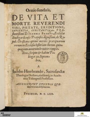 Oratio funebris, De Vita Et Morte Reverendi Viri, Pietate, Ervditione, Sapientia, Constantia, [et]c. Præ-stantißimi D. Ioannis Brentii : Ecclesiæ Studtgardiensis Præpositi dignißimi, de Re=pub. Christiana optimè meriti: præcipuarum rerum in Ecclesia historiam horum quin=quaginta annorum breuiter comple=ctens, scripta et habita Tu=bingæ 20. Septem=bris : Accesservnt Epicedia Qvædam virorum doctißimorum