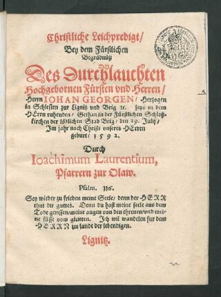 Christliche Leichpredigt/|| Bey dem Fürstlichen || Begräbnüß || Des ... || Herrn IOHAN GEORGEN/ Herzogen || in Schlesien zur Lignitz vnd Brig #[et]c. ... || Gethan in der Fürstlichen Schloß=||kirchen der löblichen Stad Brig/ den 29. Julij/|| Jm jahr ... || 1592.|| Durch || Ioachimum Laurentium,|| Pfarrern zur Olaw.|| ... ||