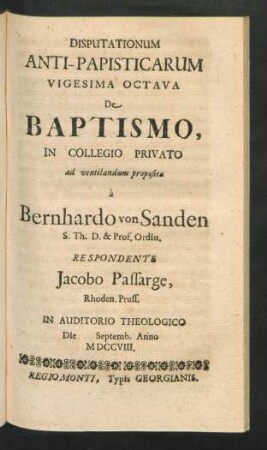 Disputationum Anti-Papisticarum Vigesima Octava De Baptismo, In Collegio Privato ad ventilandum proposita `a Bernhardo von Sanden S. Th. D. & Prof. Ordin. Respondente Jacobo Passarge, Rhoden. Pruss. In Auditorio Theologico Die [] Septemb. Anno MDCCVIII
