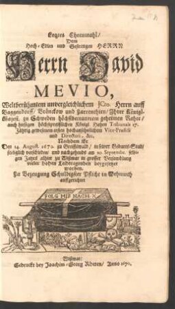 Letztes Ehrenmahl/ Dem Hoch-Edlen und Gestrengen Herrn Herrn David Mevio, Weltberühmtem unvergleichlichem ICto. Herrn auff Baggendorff ... Ihrer Königl. Majest. zu Schweden höchstbetrauetem geheimem Rahte ... Nachdem Er Den 14. August. 1670. zu Greiffswald/ in seiner Geburts-Stad/ seeliglich verschieden/ und nachgehends am 20. Septembr. selbigen Jahrs alhier zu Wißmar ... beygesetzet worden. Zu Bezeugung Schuldigster Pflicht in Wehmuth auffgerichtet