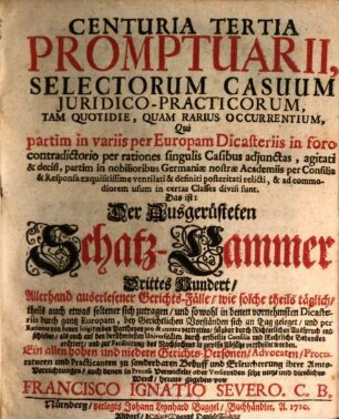 Centuria ... Promptuarii, Selectorum Casuum Juridico-Practicorum, Tam Qvotidie, Qvam Rarivs Occvrentium ... Das ist: Der Ausgerüsteten Schatz-Cammer ... Hundert Allerhand auserlesener Gerichts-Fälle, wie solche theils täglich, theils auch etwas seltener sich zutragen ... : Qui Partim Partim in variis per Europam Dicasteriis ... per rationes ... agitati & decisi, partim in nobilioribus Germaniae nostrae Academiis per Consilia ... posteritati relicti sunt, 3. Centuria Tertia Promptuarii ...