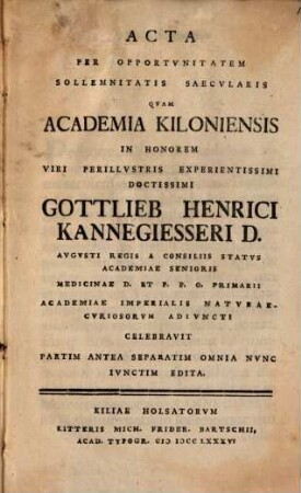 Acta per opportunitatem sollemnitatis saecularis, quam Academia Kiloniensis in honorem viri perillustris experientissimi, doctissimi Gottlieb Henrici Kannegiesseri ... celebravit, partim antea separatim, omnia nunc iunctim edita