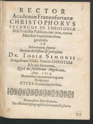 Rector Academiae Francofurtanae Christophorus Pelargus ... Ad Solennitatem funeris ... Tobiae Simonii Neapolitani Silesii, Vera in Christum fide pie demortui, Quod die sanctorum Angelorum Anno 1608. Honorifice apparatum cupiunt Propinqui Cives Academiae invitat
