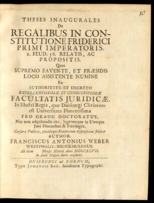 Theses Inaugurales De Regalibus In Constitutione Friderici Primi Imperatoris. 2. Feud. 56. Relatis, Ac Propositis : Quas Supremo Favente, Et Præsidis Loco Assistente Numine Ex Authoritate Et Decreto Excellentissimæ Et Consultissimæ Facultatis Iuridicæ. In Illustri Regia, quæ Duisburgi Cliviorum est Universitate Florentissima Pro Gradu Doctoratus, Nec non adipiscendis rite, legitimeque in Utroque Iure Honoribus & Privilegiis, Censuræ Publicæ, placidæque Eruditorum disquisitioni subiicit Author. Franciscus Antonius Weber Westphalo-Brockhusanus. Ad diem [] Mensis Martii Anni MDCCXLVII. In Aulâ Maiori horis consuetis