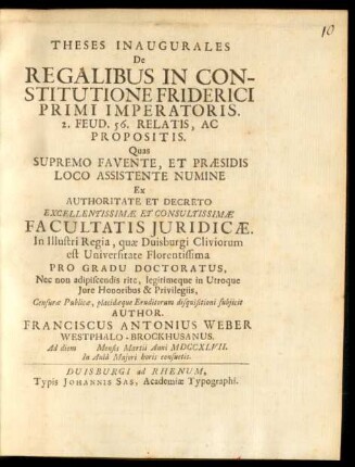Theses Inaugurales De Regalibus In Constitutione Friderici Primi Imperatoris. 2. Feud. 56. Relatis, Ac Propositis : Quas Supremo Favente, Et Præsidis Loco Assistente Numine Ex Authoritate Et Decreto Excellentissimæ Et Consultissimæ Facultatis Iuridicæ. In Illustri Regia, quæ Duisburgi Cliviorum est Universitate Florentissima Pro Gradu Doctoratus, Nec non adipiscendis rite, legitimeque in Utroque Iure Honoribus & Privilegiis, Censuræ Publicæ, placidæque Eruditorum disquisitioni subiicit Author. Franciscus Antonius Weber Westphalo-Brockhusanus. Ad diem [] Mensis Martii Anni MDCCXLVII. In Aulâ Maiori horis consuetis
