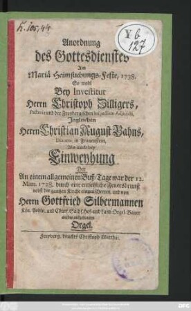 Anordnung des Gottesdienstes Am Mariä Heimsuchungs-Feste, 1738. So wohl Bey Investitur Herrn Christoph Zilligers, Pastoris und der Freybergischen Inspection Adjuncti, Ingleichen Herrn Christian August Bahns, Diaconi, in Frauenstein, Als auch bey Einweyhung Der An einem allgemeinen Buß-Tage war der 12. Mart. 1728. durch eine ... Feuersbrunst nebst der gantzen Kirche eingeäscherten, und von Herrn Gottfried Silbermannen Kön. Pohln. und Churf.-Sächs. Hof- und Land-Orgel-Bauer wieder aufgebauten Orgel