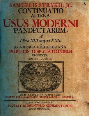 Samuelis Strykii, JC. Specimen Usus Moderni Pandectarum ... : In Academia Francofurtana Publicis Disputationibus Exhibitum, [3]. Samuelis Strykii, JC. Continuatio Altera Usus Moderni Pandectarum, A Libro XIII. us[que] ad XXII.