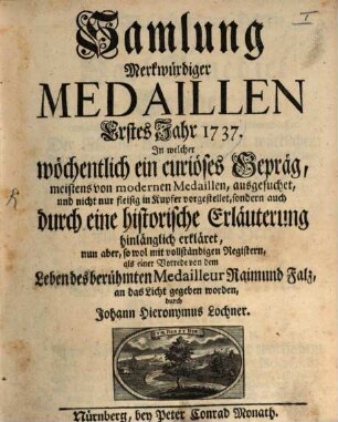 Samlung merkwürdiger Medaillen : in welcher wöchentlich ein curieuses Gepräg, meistens von modernen Medaillen, ausgesuchet, und nicht nur fleisig in Kupfer vorgestellet, sondern auch durch eine historische Erläuterung hinlänglich erkläret, 1. 1737