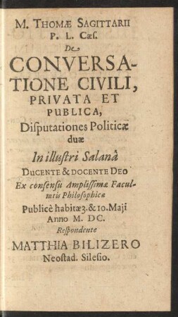 M. Thomae Sagittarii P. L. Caes. De Conversatione Civili, Privata Et Publica, Disputationes Politicae duae In illustri Salana Ducente & Docente Deo Ex consensu Amplissimae Facultatis Philosophicae Publice habitae 3. & 10. Maii Anno M.DC. Respondente Matthia Bilizero Neostad. Silesio.