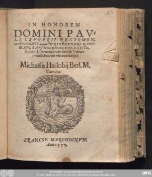 IN HONOREM || DOMINI PAV=||LI CRVGERII REGIOMON=||tani Borussi, & Domini CHRISTOPHORI RADT=||MANI, BARTHOLOMAEI, V. CL. F. I. V. Do-||ctorum, Literarum eruditionis & Virtute || ornatissimorum virorum scripta || Michaëlis Haslobij Berl. M.|| Carmina.||