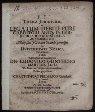 Thema Iuridicum, an Legatum Debiti Puri Creditori Absq[ue] Interusurio Relictum Utile Ac Validum Sit? ... in Universitate Norica Praeside Viro ... Dn. Ludovico Gunthero Martini ... a. Christophoro Friderico Haberkorn. D. 9. Martii, A.O.R. MDCLXXII