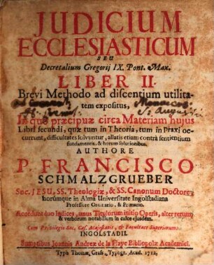 Judicium Ecclesiasticum Seu Decretalium Gregorij IX. Pont. Max. Liber II. : Brevi Methodo ad discentium utilitatem expositus, In quo praecipuae circa Materiam hujus Libri secundi, quae tum in Theoria, tum in Praxi occurrunt, difficultates solvuntur, allatis etiam contra sentientium fundamentis, & horum solutionibus ...
