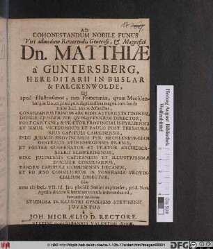 Ad Cohonestandum Nobile Funus Viri admodum Reverendi ... Dn. Matthiae a Guntersberg, Hereditarii in Buslar & Falckenwolde : Qui apud illustrissimos, tam Pomeraniae, quam Mechlenburgiae Duces praeciuis dignitatibus magna cum laude totos XLI. annos defunctus, Consiliarius Primum Achidicasterii Stetinensis ... Tandem Capituli Camminensis Decanus, Et Eo Ipso Consiliorum In Pomerania Provincialium Director, Cum anno MDCL. VII. Id. Ian. placide Stetini expirasset, prid. Non. Aprilis ibidem solemniter tumulto inferendus est, humaniter invitatus Studiosa In Illustri Gymnasio Stetinensi Iuventus