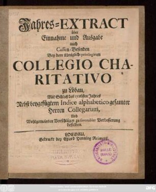 Jahres-Extract über Einnahme und Ausgabe auch Cassen-Befinden Bey dem Königlich-privilegirten Collegio Charitativo zu Löbau, Mit Schluss des 1726sten Jahres : Nebst beygefügtem Indice alphabetico gesamter Herren Collegarum und Wohlgemeinten Vorschlägen zu favorabler Verbesserung desselben