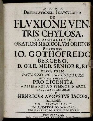 Dissertationem Inauguralem De Fluxione Ventris Chylosa, Ex Auctoritae Gratiosi Medicorum Ordinis, Praeside Jo. Gothofredo Bergero, D. Ord. Med. ... Pro Licentia Adspirandi Ad Summos In Arte Salutari Honores P. P. Henricus Augustus Iacobi, Dresd. Misn. A. D. Ianuar MDCIC ...