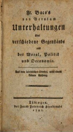 Fr. Baco's von Verulam Unterhaltungen über verschiedene Gegenstände aus der Moral, Politik und Oeconomie : Aus dem lateinischen übersezt, nebst einem kleinen Anhang