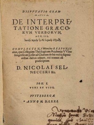 Disputatio grammatica De Interpretatione Graecorum Verborum, Act. III. Iēsun Christon hon dei uranon dexasthai : complectens ēthologian Responsionis, qua Collegium Theologicum Academiae Witebergensis uti posset ad Chartam de his verbis superioribus diebus editam, cui nomen est praescriptum D. Nicolai Selnecceri &c.