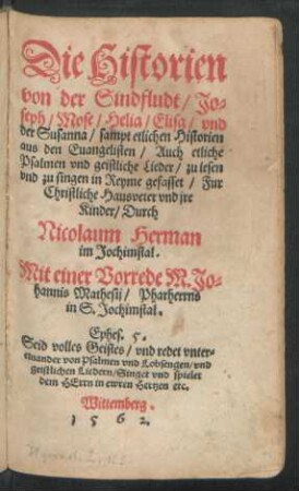 Die Historien || von der Sindfludt/ Jo=||seph/ Mose/ Helia/ Elisa/ vnd || der Susanna/ sampt etlichen Historien || aus den Euangelisten/ Auch etliche || Psalmen vnd geistliche Lieder/ zu lesen || vnd zu singen in Reyme gefasset/ Fur || Christliche Hausveter vnd jre || Kinder/ Durch || Nicolaum Herman || im Jochimstal.|| Mit einer Vorrede M. Jo=||hannis Mathesij/ Pharherrns || in S. Jochimstal.|| ... ||