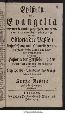 Episteln und Evangelia wie man sie durchs ganze Jahr, an Sonntagen und andern Festen pflegt zu lesen, : wie auch Historia der Paßion Auferstehung und Himmelfahrt unsers Herrn Jesu Christi, aus denen vier Evangelisten ; nebst der Historia der Zerstöhrung der Stadt Jerusalem und des Tempels ; samt denen drey Haupt-Symbolis des Christlichen Glaubens und Kurtze Gebete auf alle Evangelia eingerichtet.