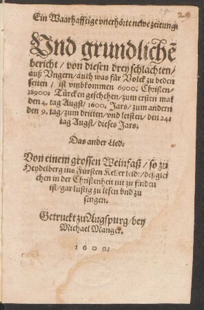 Ein Waarhafftige vnerhœrte newe zeitung/|| Vnd grundlichẽ || bericht/ von diesen drey schlachten/|| auß Vngern/ auch was fuer Volck zu beden || seiten/ ist vmbkommen 6900.Christen/|| 18900.Tuercken geschehen/ zum ersten mal || den 4.tag Augst/ 1600. Jars/ zum andern || den 9.tag/ zum dritten/ vnd letsten/ den 24.|| tag Augst/ dieses Jars.|| Das ander Lied.|| Von einem grossen Weinfaß/ so zu || Heydelberg ins Fuersten Keller leidt/ deßglei||chen in der Christenheit nit zu finden || ist/ gar lustig zu lesen vnd zu || singen.||