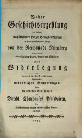 Wahre Geschichtserzehlung der, in dem, nach Absterben Herzog Georg des Reichen in Baiern entstandenen Kriege von der Reichsstadt Nürnberg usurpirten oberpfälzischen Städte, Aemter und Märkte [et]c. : Nebst Widerlegung der unlängst im Druck erschienenen sogenannten urkundlichen Bemerkungen über die neuesten Bewegungen des Durchl. Churhauses Pfalzbaiern, die Rückforderung einiger nürnbergischer Aemter betreffend