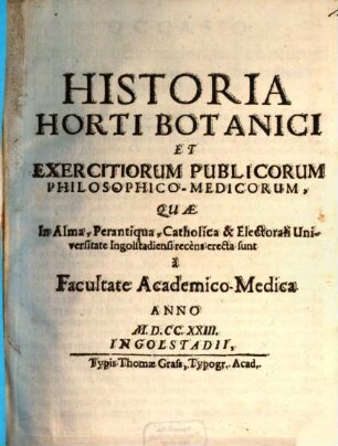 Historia Horti Botanici Et Exercitiorum Publicorum, Philosophico-Medicorum, Quæ In Alma, Perantiqua, Catholica & Electorali Universitate Ingolstadiensi recens erecta sunt à Facultate Academico-Medica Anno MDCCXXIII.