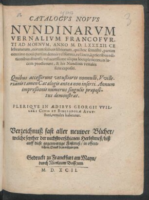 CATALOGVS NOVVS || NVNDINARVM || VERNALIVM FRANCOFVR-||TI AD MOENVM, ANNO M. D. LXXXXII. CE||lebratarum ... || PLERIQVE IN AEDIBVS GEORGII VVIL-||LERI CIVIS ET BIBLIOPOLAE AVGV-||stani, venales habentur.|| Verzeichnuß fast aller neuwer Bücher/|| welche seyther der nechstverschienen Herbstmeß/ biß || auff diese gegenwertige Fastmeß/ in offent=||lichem Druck seyn außgangen.||