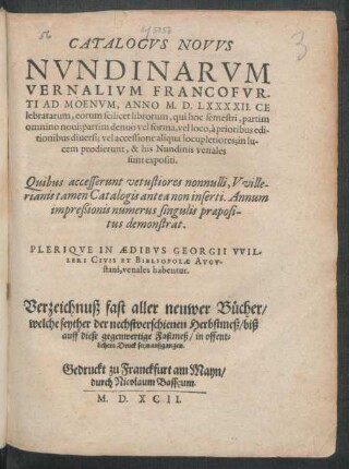 CATALOGVS NOVVS || NVNDINARVM || VERNALIVM FRANCOFVR-||TI AD MOENVM, ANNO M. D. LXXXXII. CE||lebratarum ... || PLERIQVE IN AEDIBVS GEORGII VVIL-||LERI CIVIS ET BIBLIOPOLAE AVGV-||stani, venales habentur.|| Verzeichnuß fast aller neuwer Bücher/|| welche seyther der nechstverschienen Herbstmeß/ biß || auff diese gegenwertige Fastmeß/ in offent=||lichem Druck seyn außgangen.||