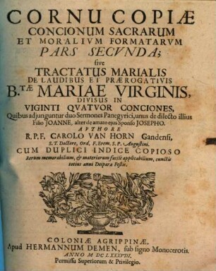 Cornucopiae Concionum Sacrarum, & Moralium Formatarum, Auctore R.P.F. Carolo Van Horn, S.T.D. Ord. Eremit. S.P. Augustini Conventus Gandav. Religiosi, Pars .... 2, Tractatus Marialis De Laudibus Et Praerogativis B.tae Mariae Virginis, Divisus In Viginti Quatuor Conciones, Quibus adiunguntur duo Sermones Panegyrici, unus de dilecto illius Filio Joanne, alter de amato eius Sponso Josepho