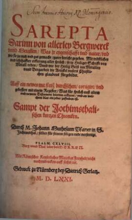 SAREPTA Darinn von allerley Bergwerck vnnd Metallen Was jr eygenschafft vnd natur ... guter bericht gegeben : Mit troestlicher vnd lehrhaffter erklerung aller spruech so in Heiliger Schrifft von Metall reden ... Auff ein newes mit fleiß durchsehen corrigirt vnd gebessert mit einem Register ... Sampt der Jochimsthalischen kurtzen Chroniken