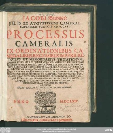 Jacobi Blumen I.U.D. Et ... Camerae Imperialis Iudicii Advocati Processus Cameralis : Ex Ordinationibus Cameralibus, Recessibus Imperii, Recessibus Et Memorialibus Visitationum, Consultis Camerae, Eiusdemq[ue] Communibus Decretis Ac Praecipuis Rerum Cameralium Scriptoribus, Imprimis Autem Ex Concepto Renovatae Ordinationis Cameralis, Recessu Imperii De An. 1654. Recentioribusq[ue] Communibus Decretis Compilatus, In Quo Iuris Cameralis Solida Fundamenta, Praememoratarumq[ue] ... Exhibetur ; Adiecto Indice Rerum Et Verborum Locupletissimo