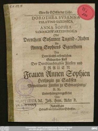Dorothea Svsanna Palatino Saxonica In Anna Sophia Saxo-Schwartzbvrgica Oder Dorotheen Susannen Tugend-Ruhm Als Annen Sophiens Eigenthum : Bey dem höchst-erfreulichen Geburths-Fest Der Durchlauchigsten Fürsten und Frauen Frauen Annen Sophien Hertzogin zu Sachsen Verwittweter Fürstin zu Schwartzburg ... Unterthänig vorgestellet