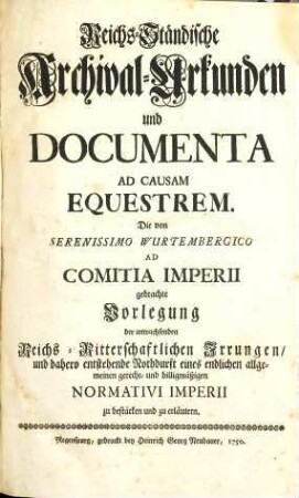 Reichs-Ständische Archival-Urkunden und Documenta Ad Causam Equestrem : Die von Serenissimo Wurtembergico Ad Comitia Imperii gebrachte Vorlegung der anwachsenden Reichs-Ritterschaftlichen Irrungen, und dahero entstehende Nothdurft eines endlichen allgemeinen gerecht- ind billigmäßigen Normativi Imperii zu bestärken und zu erläutern, [Erster Theil]