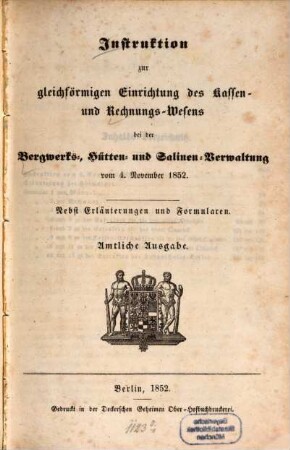 Instruktion zur gleichförmigen Einrichtung des Kassen- und Rechnungs-Wesens bei der Bergwerks-, Hütten- und Salinen-Verwaltung : vom 4. November 1852 ; Nebst Erläuterungen und Formularen