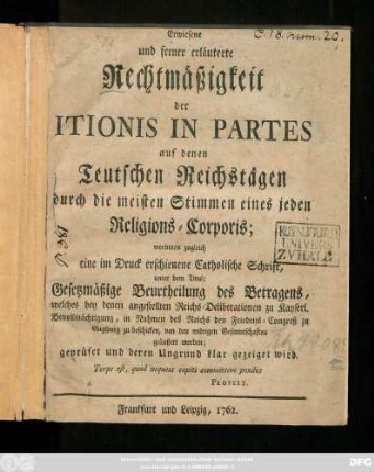 Erwiesene und ferner erläuterte Rechtmäßigkeit der Itionis In Partes auf denen Teutschen Reichstägen durch die meisten Stimmen eines jeden Religions-Corporis : worinnen zugleich eine im Druck erschienene Catholische Schrift, unter dem Titul: Gesetzmäßige Beurtheilung des Betragens, welches bey denen angestellten Reichs-Deliberationen zu Kayserl. Bevollmächtigung, in Rahmen des Reichs den Friedens-Congreß zu Augsburg zu beschicken, von den widrigen Gesanntschaften geäußert worden; geprüfet und deren Ungrund klar gezeiget wird