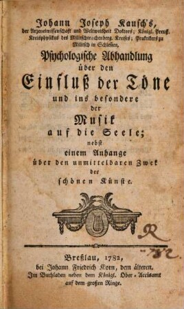 Johann Joseph Kausch's, der Arzeneiwissenschaft und Weltweisheit Doktors; Königl. Preuß. Kreisphysikus des Militschtrachtenberg. Kreises; Praktikers zu Militsch in Schlesien, Psychologische Abhandlung über den Einfluß der Töne und ins besondere der Musik auf die Seele : nebst einem Anhange über den unmittelbaren Zweck der schönen Künste