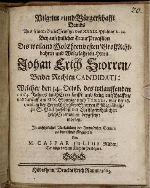 Pilgrim- und Bürgerschafft Davids : Aus seinem ReiseSeufftzer des XXXIX. Psalms v. 14. Bey ansehnlicher TraurProcession Des weiland WolEhrenvesten/ GroßAchtbahren und Wolgelahrten Herrn Johan Erich Storren/ Beider Rechten Candidati: Welcher den 14. Octob. des itztlauffenden 1663. Jahres im HErrn sanfft und seelig entschlaffen/ und darauff am XIIX. Sontage nach Trinitatis, war der 18. eiusd. in der Herrn Gebrüdere Storren Erbbegräbniß/ zu S. Paul hieselbst mit Christgewöhnlichen LeichCeremonien beygesetzet worden. In ansehnlicher Versamlung der Anwesenden Gemein zu betrachten fürgestellet