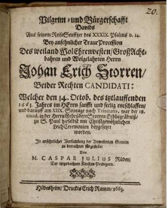 Pilgrim- und Bürgerschafft Davids : Aus seinem ReiseSeufftzer des XXXIX. Psalms v. 14. Bey ansehnlicher TraurProcession Des weiland WolEhrenvesten/ GroßAchtbahren und Wolgelahrten Herrn Johan Erich Storren/ Beider Rechten Candidati: Welcher den 14. Octob. des itztlauffenden 1663. Jahres im HErrn sanfft und seelig entschlaffen/ und darauff am XIIX. Sontage nach Trinitatis, war der 18. eiusd. in der Herrn Gebrüdere Storren Erbbegräbniß/ zu S. Paul hieselbst mit Christgewöhnlichen LeichCeremonien beygesetzet worden. In ansehnlicher Versamlung der Anwesenden Gemein zu betrachten fürgestellet