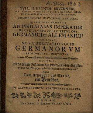 Gvil. Hieronymi Brvckneri ... Commentatio Historico-Ivridica Qvaestionem Tractans: An Ivstinianvs Imperator Recte Vsvrpaverit Titvlos: Germanici et Allemanici? Vbi Simvl Nova Derivatio Vocis Germanorvm Proponitvr Et Dedvcitvr : Nostris: Ob der Käyser Justinianus zu seiner Zeit sich füglich Uberwinder der Teutschen und Allemannen nennen können? Ferner: Vom Ursprunge des Wortes, ein Teutscher